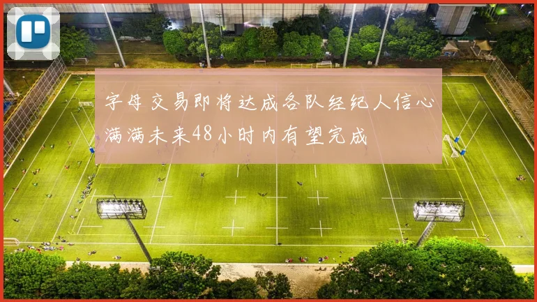 字母交易即将达成各队经纪人信心满满未来48小时内有望完成