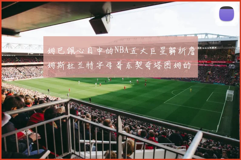 姆巴佩心目中的NBA五大巨星解析詹姆斯杜兰特字母哥东契奇塔图姆的独特魅力