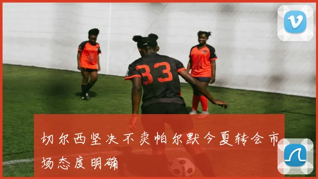 切尔西坚决不卖帕尔默今夏转会市场态度明确