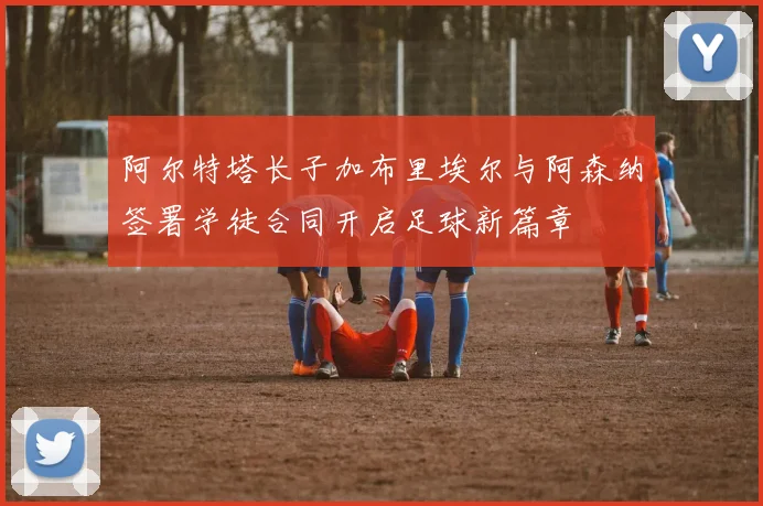 阿尔特塔长子加布里埃尔与阿森纳签署学徒合同开启足球新篇章