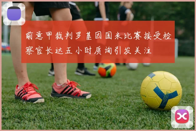 前意甲裁判罗基因国米比赛接受检察官长达五小时质询引发关注