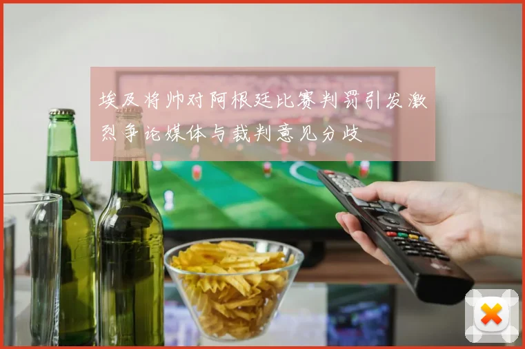 埃及将帅对阿根廷比赛判罚引发激烈争论媒体与裁判意见分歧