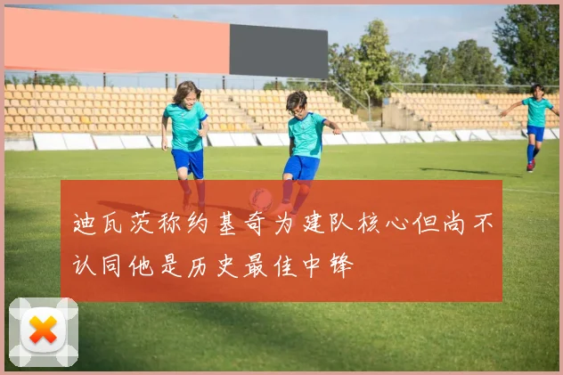 迪瓦茨称约基奇为建队核心但尚不认同他是历史最佳中锋