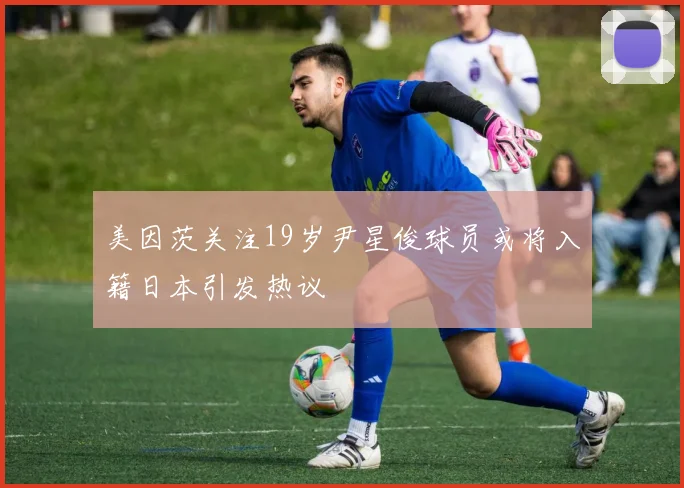 美因茨关注19岁尹星俊球员或将入籍日本引发热议