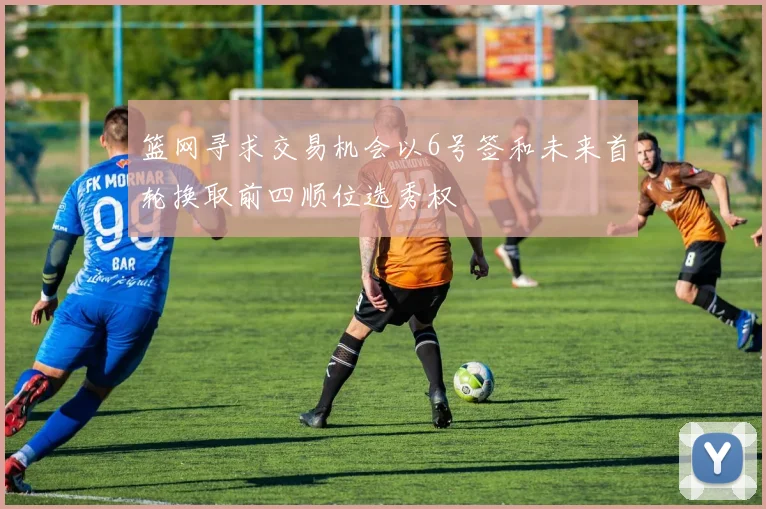篮网寻求交易机会以6号签和未来首轮换取前四顺位选秀权