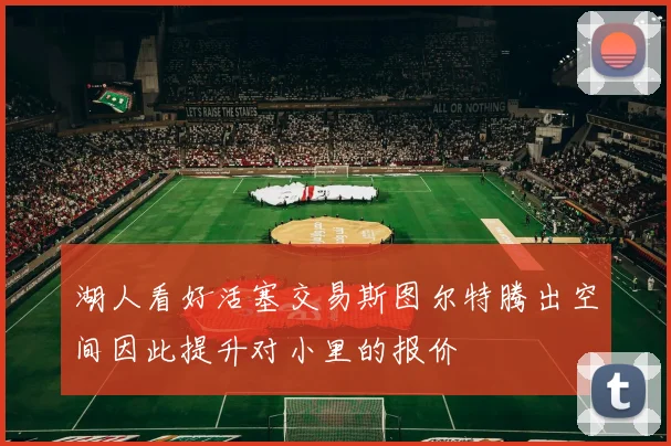 湖人看好活塞交易斯图尔特腾出空间因此提升对小里的报价