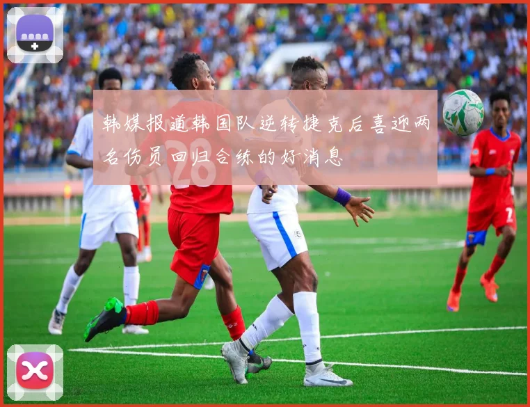 韩媒报道韩国队逆转捷克后喜迎两名伤员回归合练的好消息