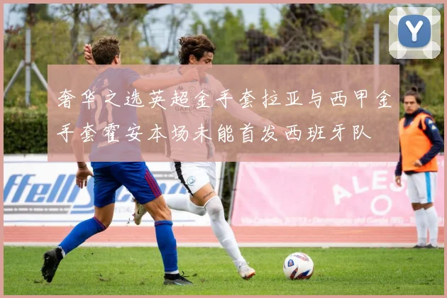 奢华之选英超金手套拉亚与西甲金手套霍安本场未能首发西班牙队